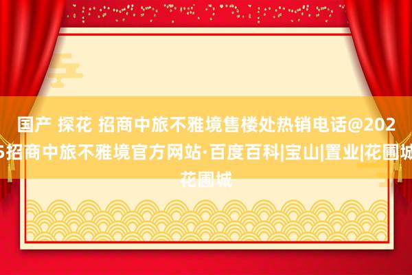 国产 探花 招商中旅不雅境售楼处热销电话@2025招商中旅不雅境官方网站·百度百科|宝山|置业|花圃城