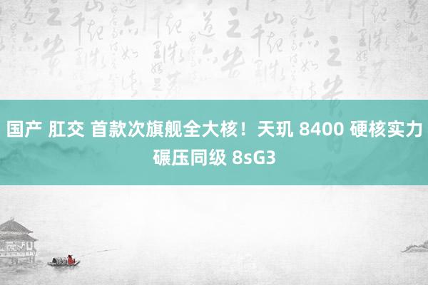 国产 肛交 首款次旗舰全大核！天玑 8400 硬核实力碾压同级 8sG3