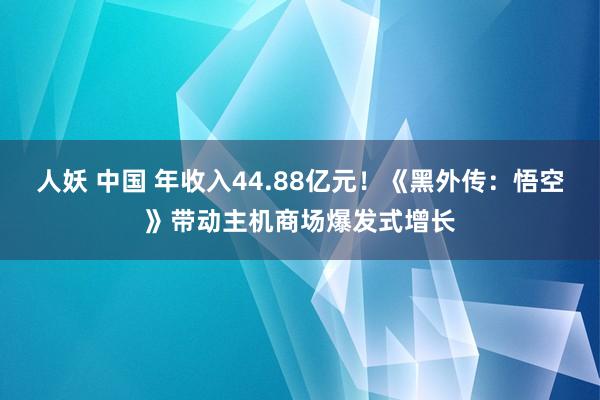 人妖 中国 年收入44.88亿元！《黑外传：悟空》带动主机商场爆发式增长